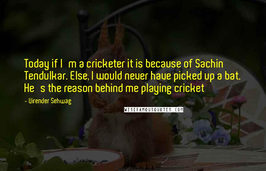 Virender Sehwag quotes: Today if I'm a cricketer it is because of Sachin Tendulkar. Else, I would never have picked up a bat. He's the reason behind me playing cricket Virender Sehwag quotes: Today if I'm a cricketer it is because of Sachin Tendulkar. Else, I would never have picked up a bat. He's the reason behind me playing cricket