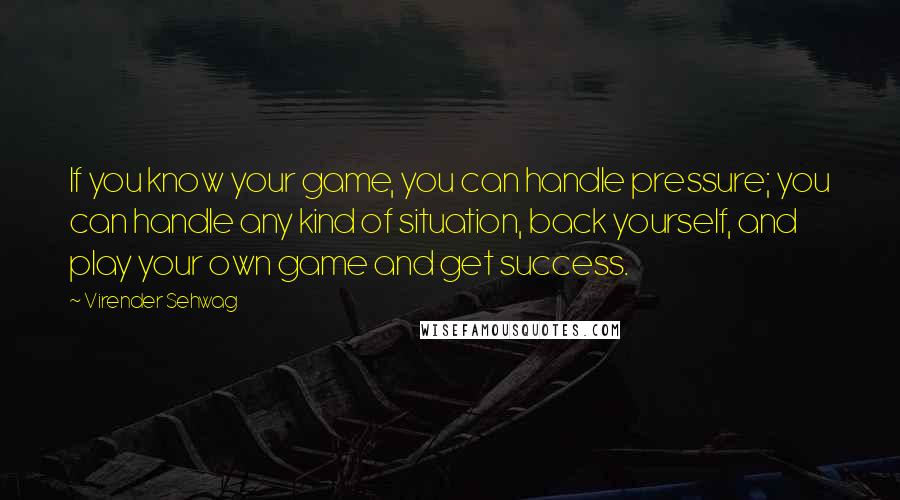 Virender Sehwag quotes: If you know your game, you can handle pressure; you can handle any kind of situation, back yourself, and play your own game and get success.