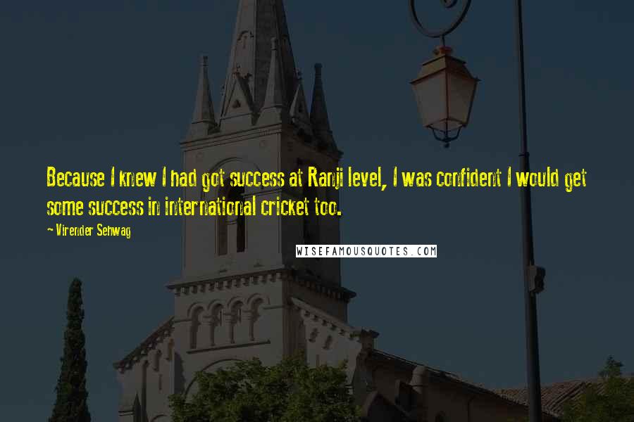 Virender Sehwag quotes: Because I knew I had got success at Ranji level, I was confident I would get some success in international cricket too. Virender Sehwag quotes: Because I knew I had got success at Ranji level, I was confident I would get some success in international cricket too.