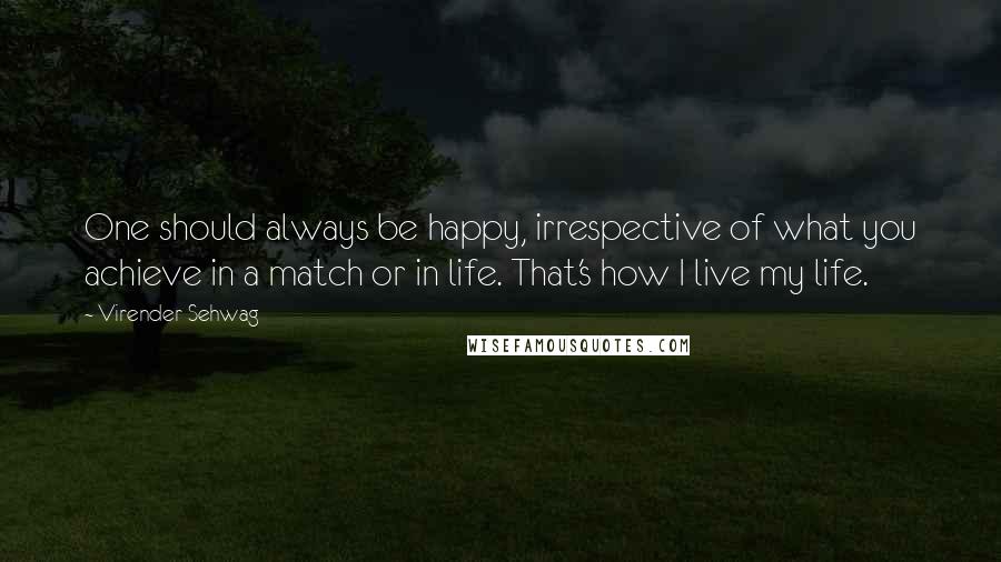 Virender Sehwag quotes: One should always be happy, irrespective of what you achieve in a match or in life. That's how I live my life. Virender Sehwag quotes: One should always be happy, irrespective of what you achieve in a match or in life. That's how I live my life.