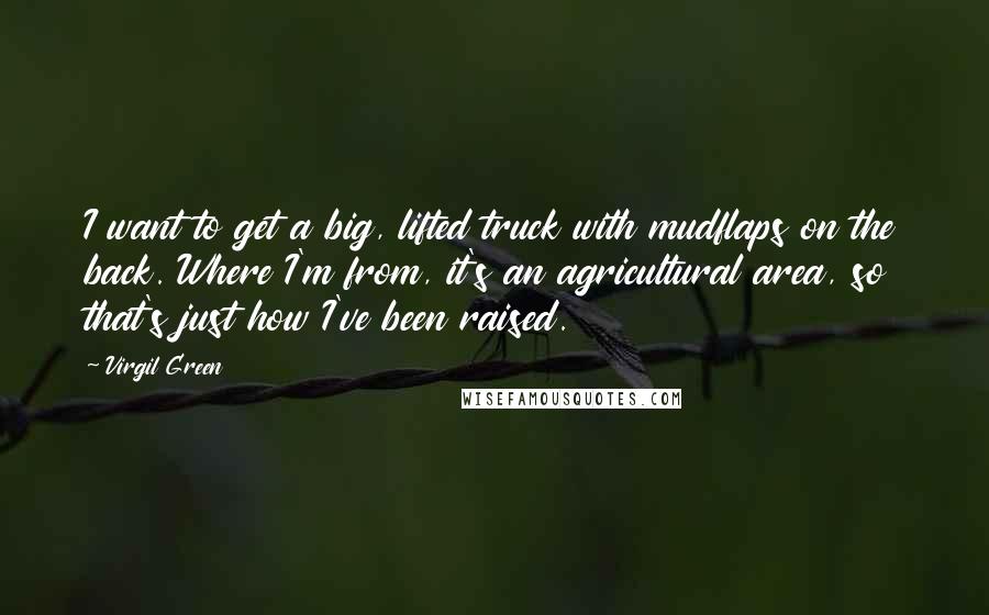Virgil Green quotes: I want to get a big, lifted truck with mudflaps on the back. Where I'm from, it's an agricultural area, so that's just how I've been raised. Virgil Green quotes: I want to get a big, lifted truck with mudflaps on the back. Where I'm from, it's an agricultural area, so that's just how I've been raised.