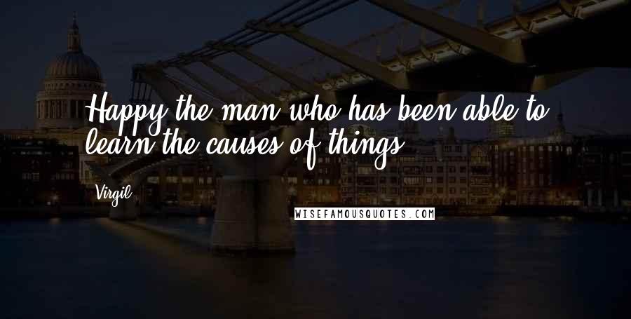 Virgil quotes: Happy the man who has been able to learn the causes of things.