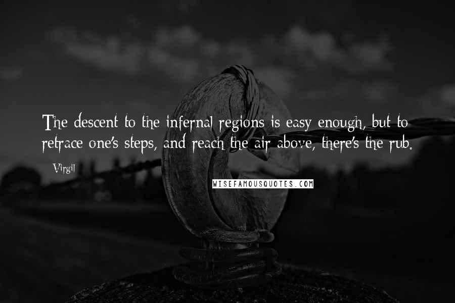 Virgil quotes: The descent to the infernal regions is easy enough, but to retrace one's steps, and reach the air above, there's the rub. Virgil quotes: The descent to the infernal regions is easy enough, but to retrace one's steps, and reach the air above, there's the rub.