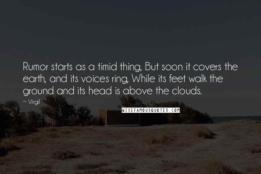Virgil quotes: Rumor starts as a timid thing, But soon it covers the earth, and its voices ring, While its feet walk the ground and its head is above the clouds. Virgil quotes: Rumor starts as a timid thing, But soon it covers the earth, and its voices ring, While its feet walk the ground and its head is above the clouds.