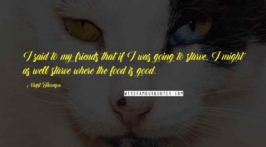 Virgil Thomson quotes: I said to my friends that if I was going to starve, I might as well starve where the food is good.