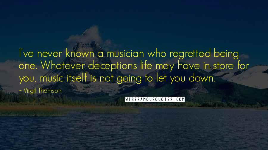 Virgil Thomson quotes: I've never known a musician who regretted being one. Whatever deceptions life may have in store for you, music itself is not going to let you down. Virgil Thomson quotes: I've never known a musician who regretted being one. Whatever deceptions life may have in store for you, music itself is not going to let you down.