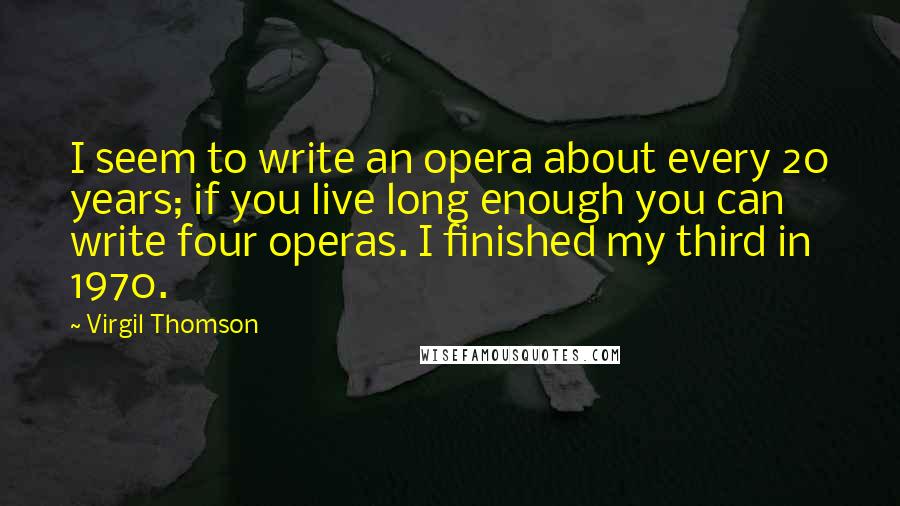 Virgil Thomson quotes: I seem to write an opera about every 20 years; if you live long enough you can write four operas. I finished my third in 1970. Virgil Thomson quotes: I seem to write an opera about every 20 years; if you live long enough you can write four operas. I finished my third in 1970.