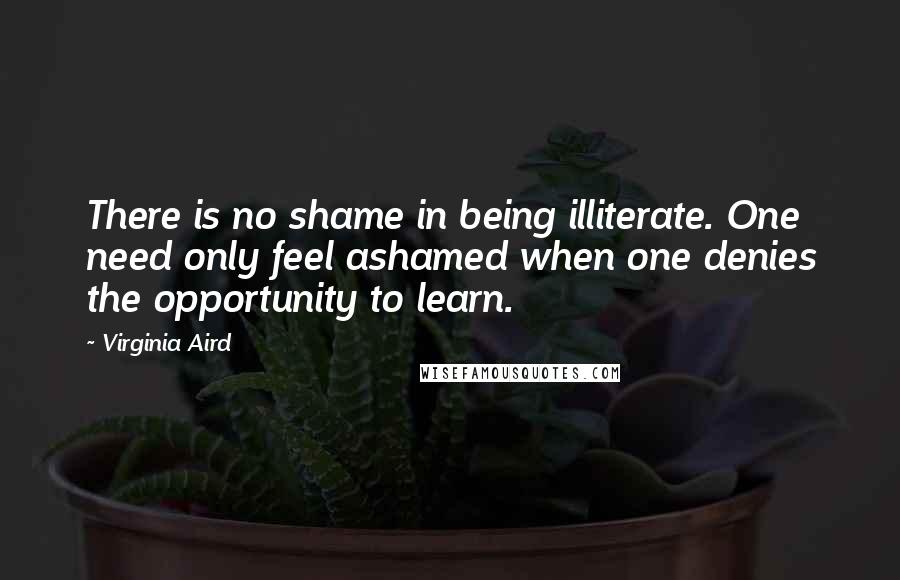 Virginia Aird quotes: There is no shame in being illiterate. One need only feel ashamed when one denies the opportunity to learn.