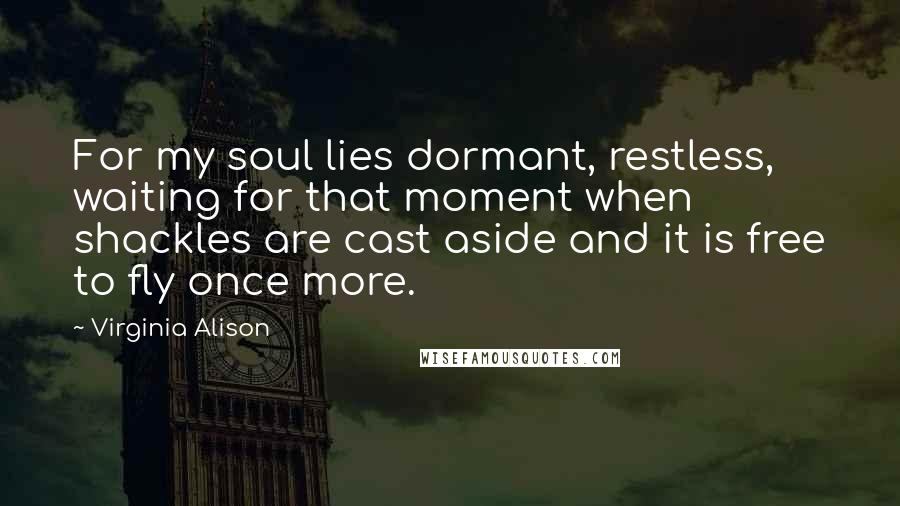 Virginia Alison quotes: For my soul lies dormant, restless, waiting for that moment when shackles are cast aside and it is free to fly once more.