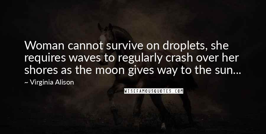 Virginia Alison quotes: Woman cannot survive on droplets, she requires waves to regularly crash over her shores as the moon gives way to the sun...