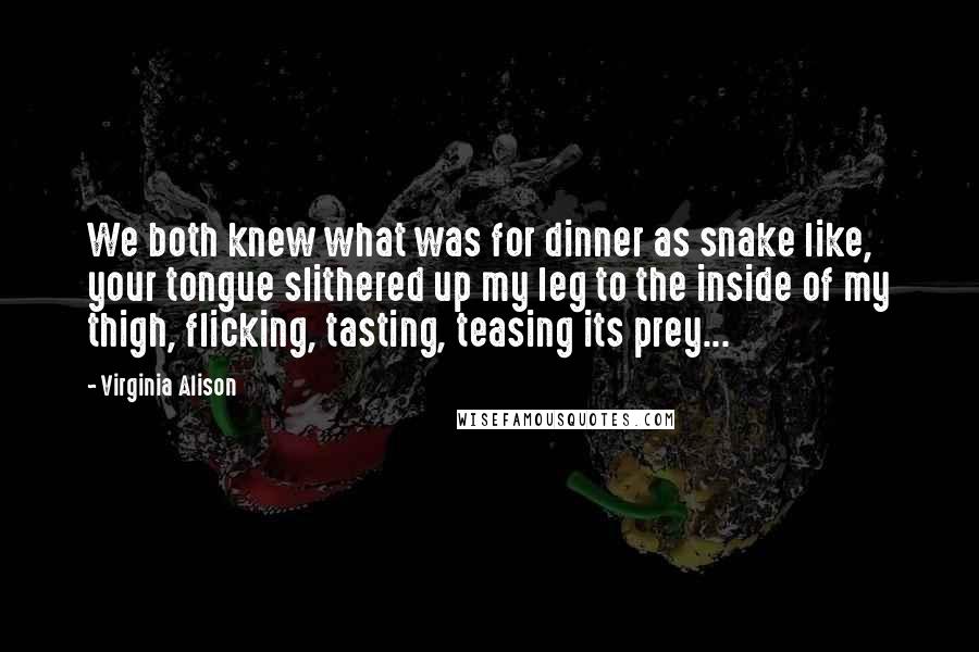 Virginia Alison quotes: We both knew what was for dinner as snake like, your tongue slithered up my leg to the inside of my thigh, flicking, tasting, teasing its prey...
