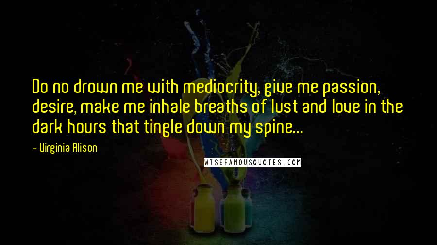 Virginia Alison quotes: Do no drown me with mediocrity, give me passion, desire, make me inhale breaths of lust and love in the dark hours that tingle down my spine...