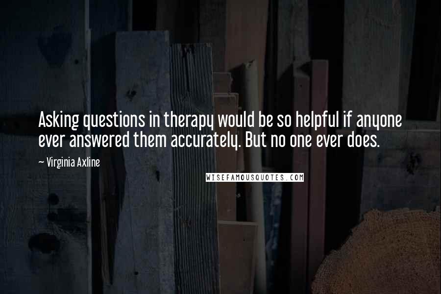 Virginia Axline quotes: Asking questions in therapy would be so helpful if anyone ever answered them accurately. But no one ever does.