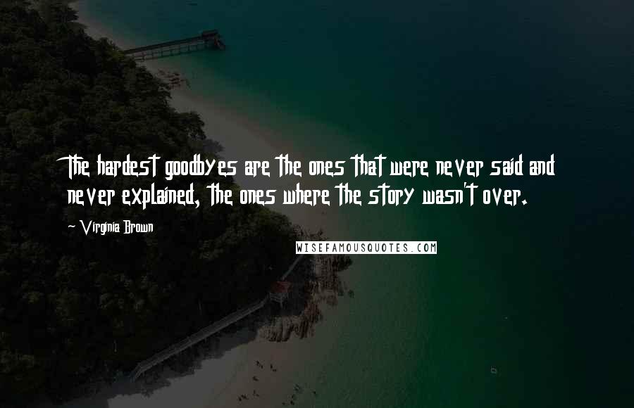 Virginia Brown quotes: The hardest goodbyes are the ones that were never said and never explained, the ones where the story wasn't over. Virginia Brown quotes: The hardest goodbyes are the ones that were never said and never explained, the ones where the story wasn't over.