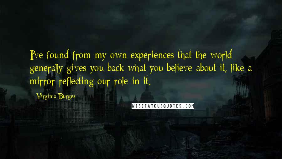 Virginia Burges quotes: I've found from my own experiences that the world generally gives you back what you believe about it, like a mirror reflecting our role in it. Virginia Burges quotes: I've found from my own experiences that the world generally gives you back what you believe about it, like a mirror reflecting our role in it.