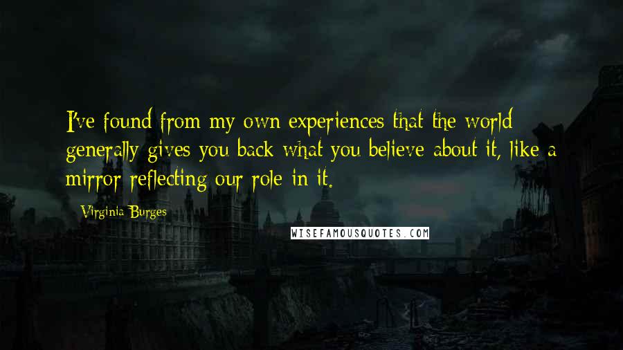 Virginia Burges quotes: I've found from my own experiences that the world generally gives you back what you believe about it, like a mirror reflecting our role in it.