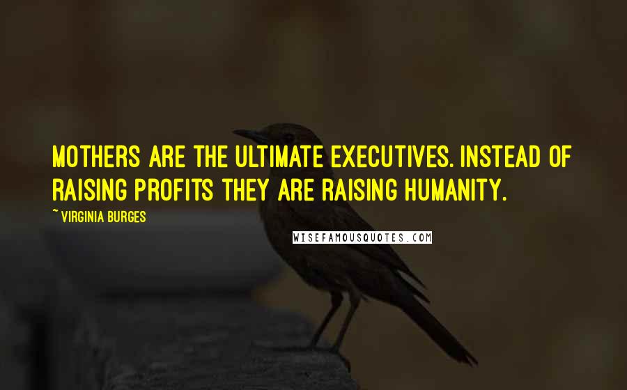 Virginia Burges quotes: Mothers are the ultimate executives. Instead of raising profits they are raising humanity.