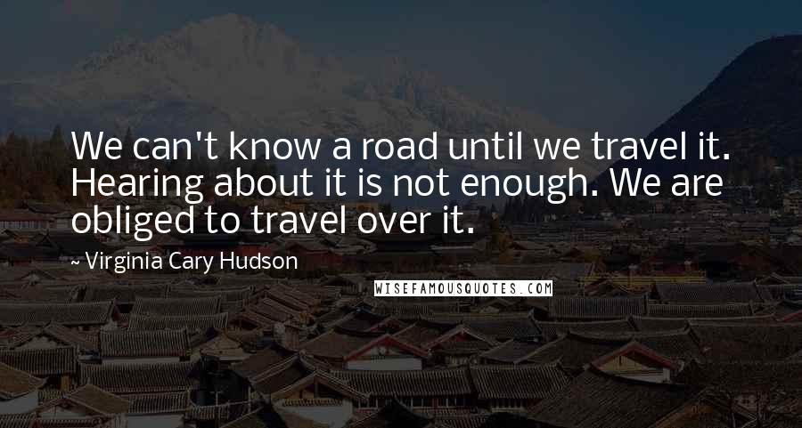 Virginia Cary Hudson quotes: We can't know a road until we travel it. Hearing about it is not enough. We are obliged to travel over it.