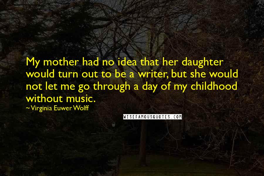 Virginia Euwer Wolff quotes: My mother had no idea that her daughter would turn out to be a writer, but she would not let me go through a day of my childhood without music.