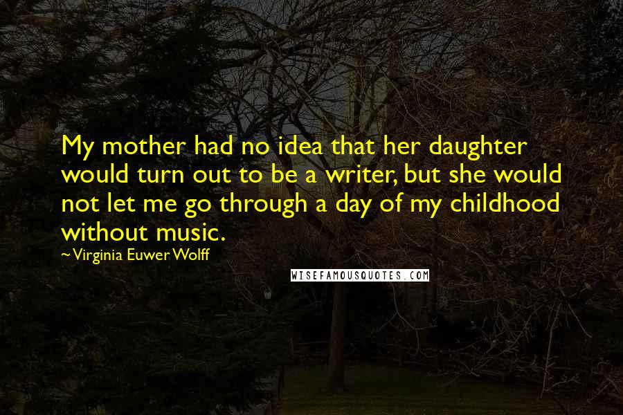Virginia Euwer Wolff quotes: My mother had no idea that her daughter would turn out to be a writer, but she would not let me go through a day of my childhood without music. Virginia Euwer Wolff quotes: My mother had no idea that her daughter would turn out to be a writer, but she would not let me go through a day of my childhood without music.