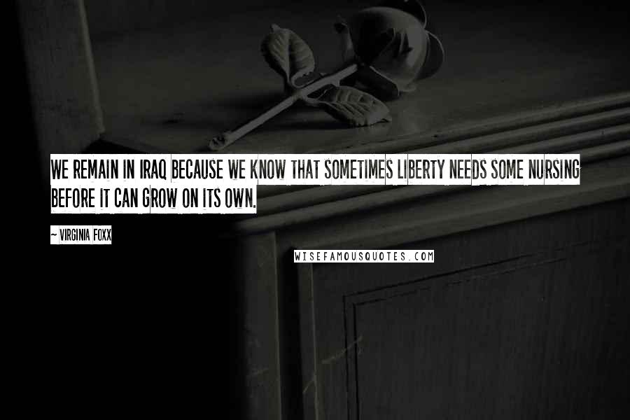 Virginia Foxx quotes: We remain in Iraq because we know that sometimes liberty needs some nursing before it can grow on its own.