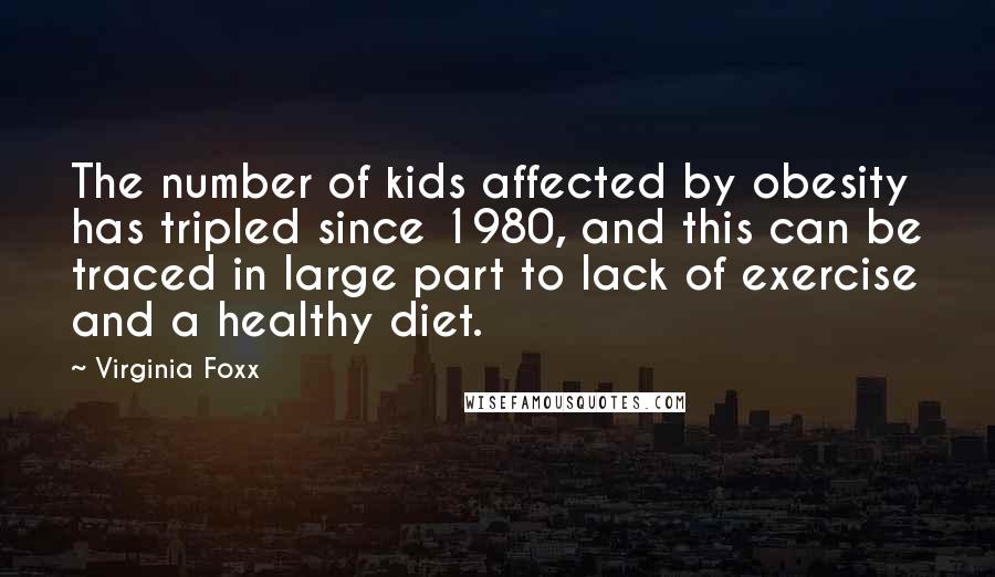 Virginia Foxx quotes: The number of kids affected by obesity has tripled since 1980, and this can be traced in large part to lack of exercise and a healthy diet. Virginia Foxx quotes: The number of kids affected by obesity has tripled since 1980, and this can be traced in large part to lack of exercise and a healthy diet.