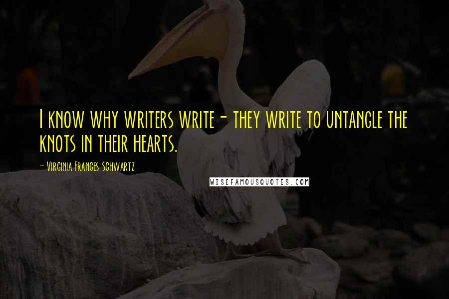 Virginia Frances Schwartz quotes: I know why writers write- they write to untangle the knots in their hearts. Virginia Frances Schwartz quotes: I know why writers write- they write to untangle the knots in their hearts.