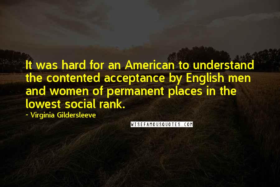 Virginia Gildersleeve quotes: It was hard for an American to understand the contented acceptance by English men and women of permanent places in the lowest social rank. Virginia Gildersleeve quotes: It was hard for an American to understand the contented acceptance by English men and women of permanent places in the lowest social rank.
