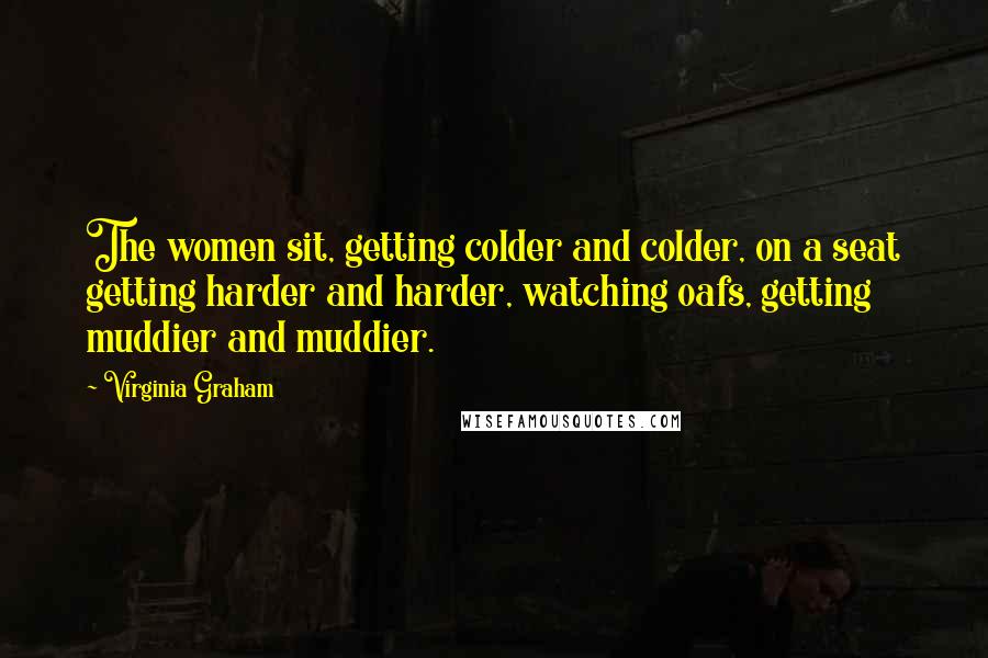 Virginia Graham quotes: The women sit, getting colder and colder, on a seat getting harder and harder, watching oafs, getting muddier and muddier.