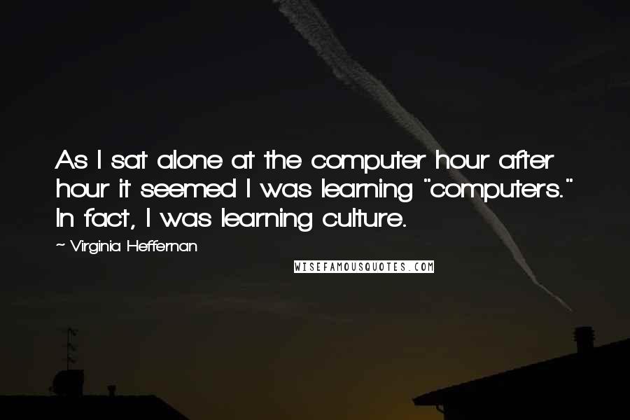 Virginia Heffernan quotes: As I sat alone at the computer hour after hour it seemed I was learning "computers." In fact, I was learning culture.