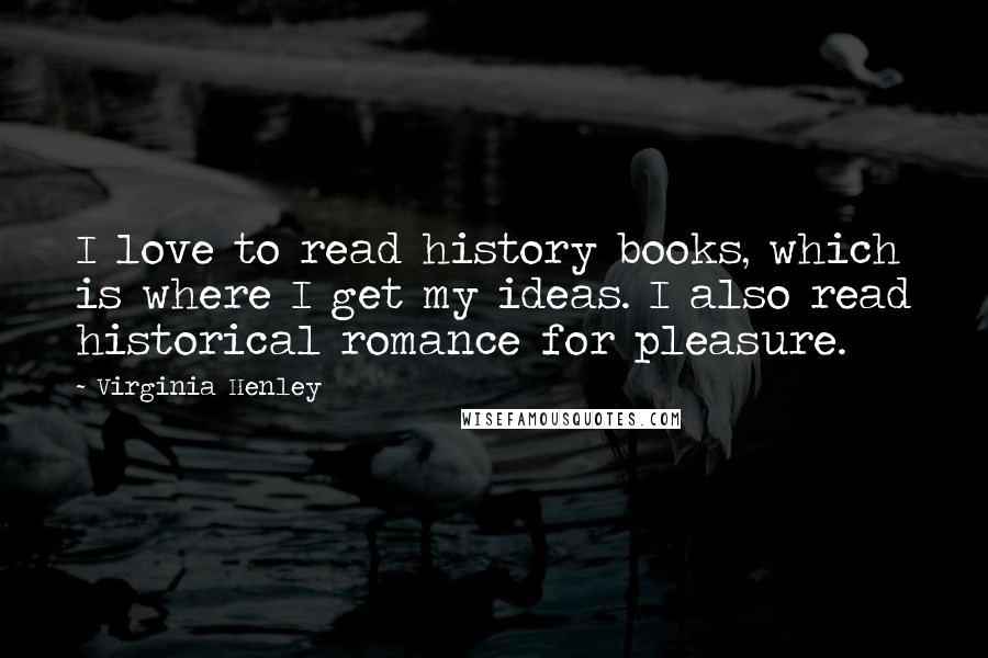 Virginia Henley quotes: I love to read history books, which is where I get my ideas. I also read historical romance for pleasure. Virginia Henley quotes: I love to read history books, which is where I get my ideas. I also read historical romance for pleasure.