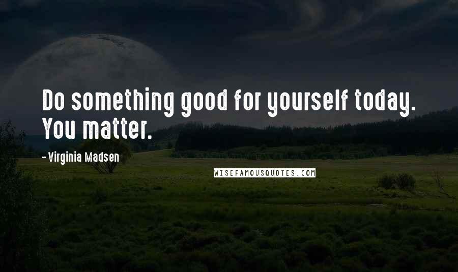 Virginia Madsen quotes: Do something good for yourself today. You matter.