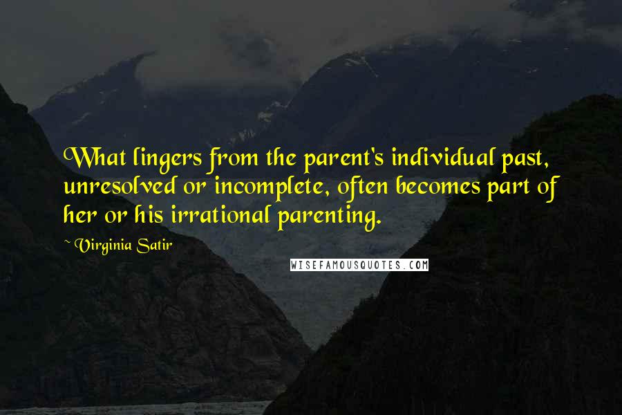 Virginia Satir quotes: What lingers from the parent's individual past, unresolved or incomplete, often becomes part of her or his irrational parenting.