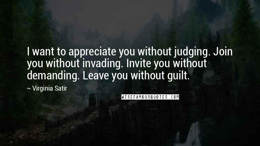 Virginia Satir quotes: I want to appreciate you without judging. Join you without invading. Invite you without demanding. Leave you without guilt.