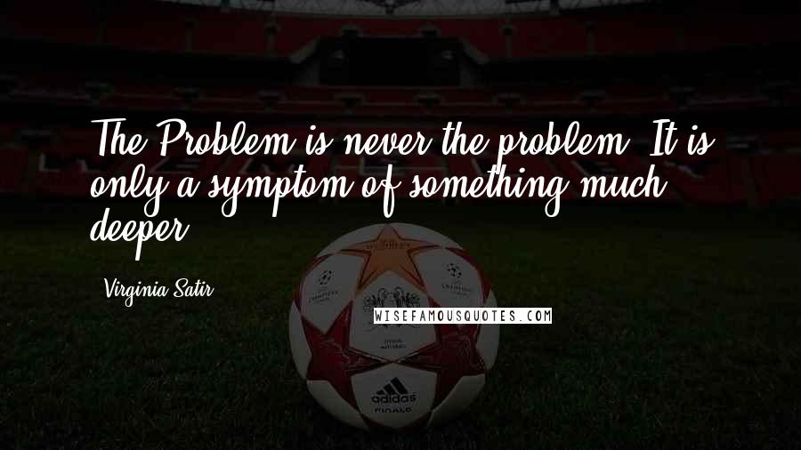 Virginia Satir quotes: The Problem is never the problem! It is only a symptom of something much deeper.