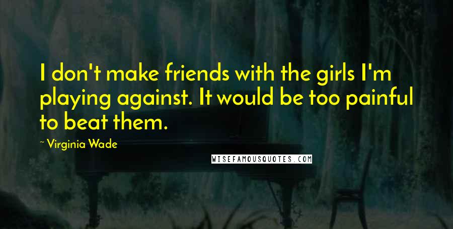 Virginia Wade quotes: I don't make friends with the girls I'm playing against. It would be too painful to beat them.