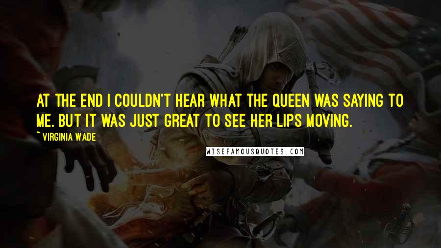 Virginia Wade quotes: At the end I couldn't hear what the Queen was saying to me. But it was just great to see her lips moving.