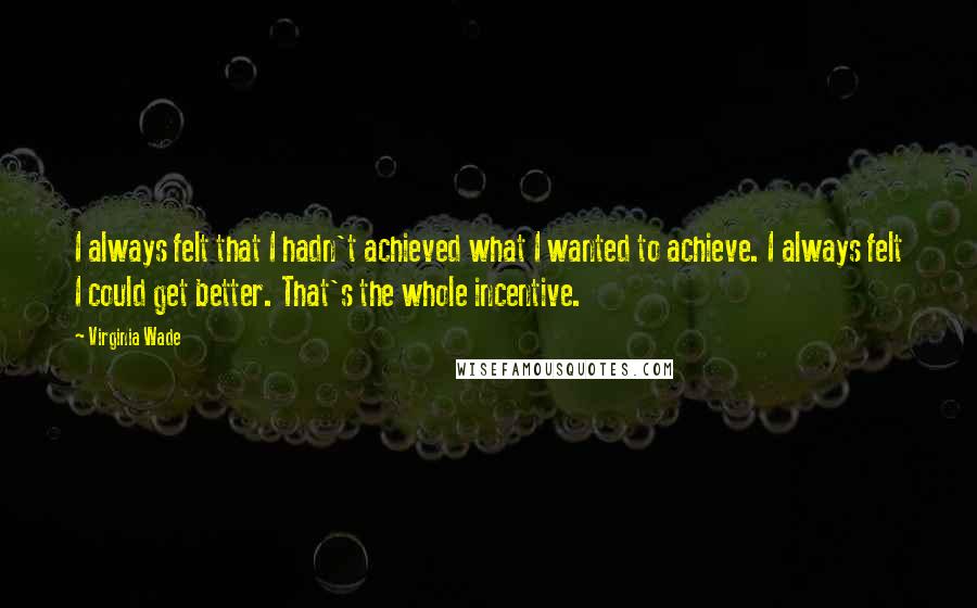 Virginia Wade quotes: I always felt that I hadn't achieved what I wanted to achieve. I always felt I could get better. That's the whole incentive.