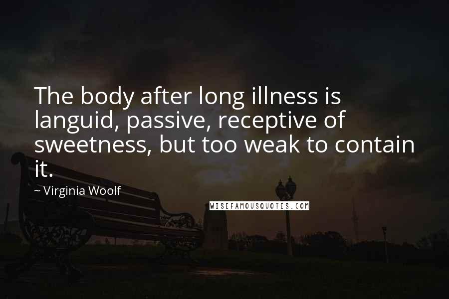 Virginia Woolf quotes: The body after long illness is languid, passive, receptive of sweetness, but too weak to contain it.