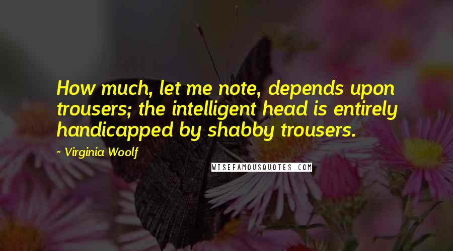 Virginia Woolf quotes: How much, let me note, depends upon trousers; the intelligent head is entirely handicapped by shabby trousers.