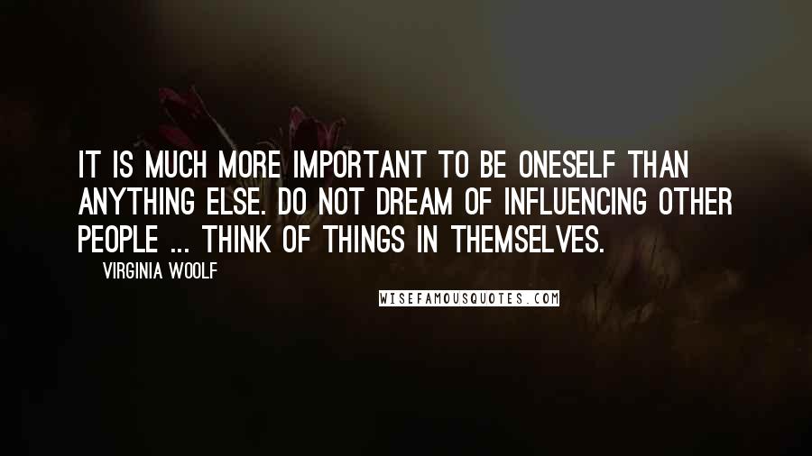 Virginia Woolf quotes: It is much more important to be oneself than anything else. Do not dream of influencing other people ... Think of things in themselves.