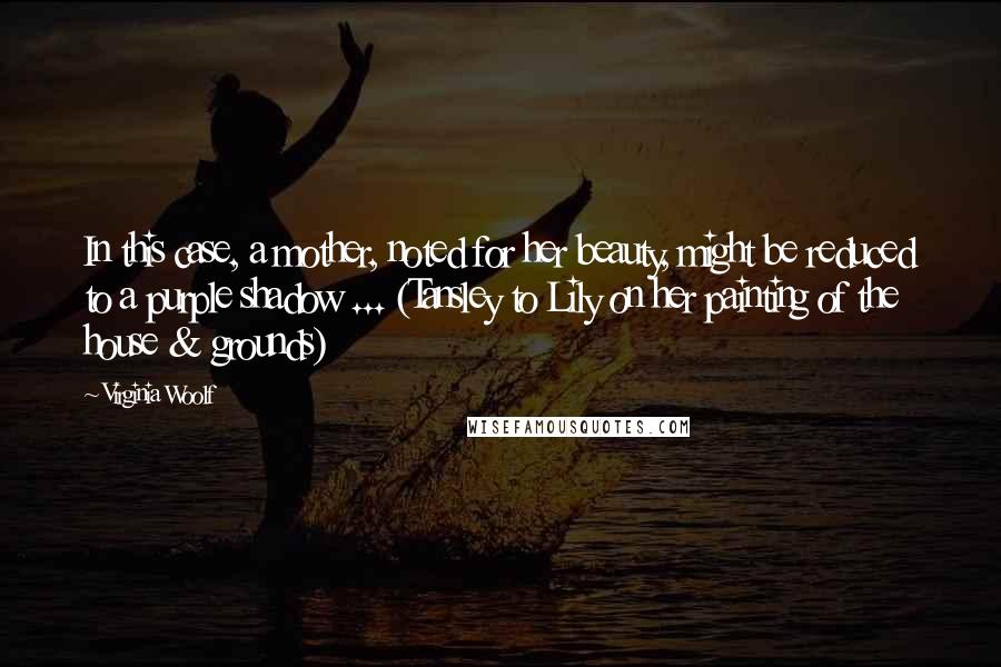 Virginia Woolf quotes: In this case, a mother, noted for her beauty, might be reduced to a purple shadow ... (Tansley to Lily on her painting of the house & grounds)
