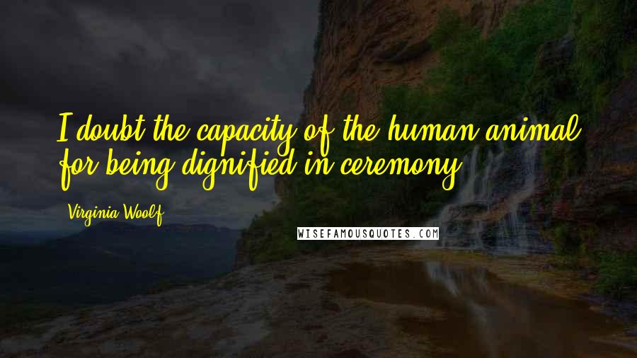 Virginia Woolf quotes: I doubt the capacity of the human animal for being dignified in ceremony.
