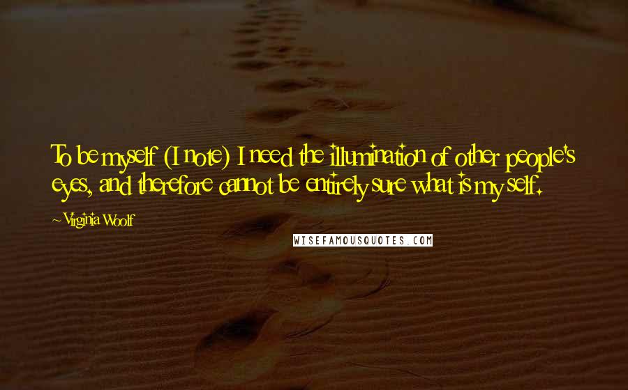 Virginia Woolf quotes: To be myself (I note) I need the illumination of other people's eyes, and therefore cannot be entirely sure what is my self.