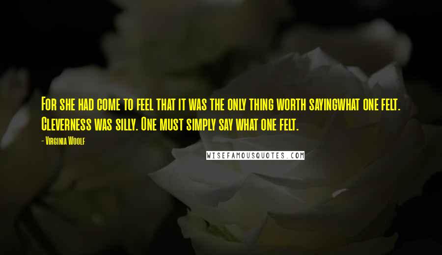 Virginia Woolf quotes: For she had come to feel that it was the only thing worth sayingwhat one felt. Cleverness was silly. One must simply say what one felt.