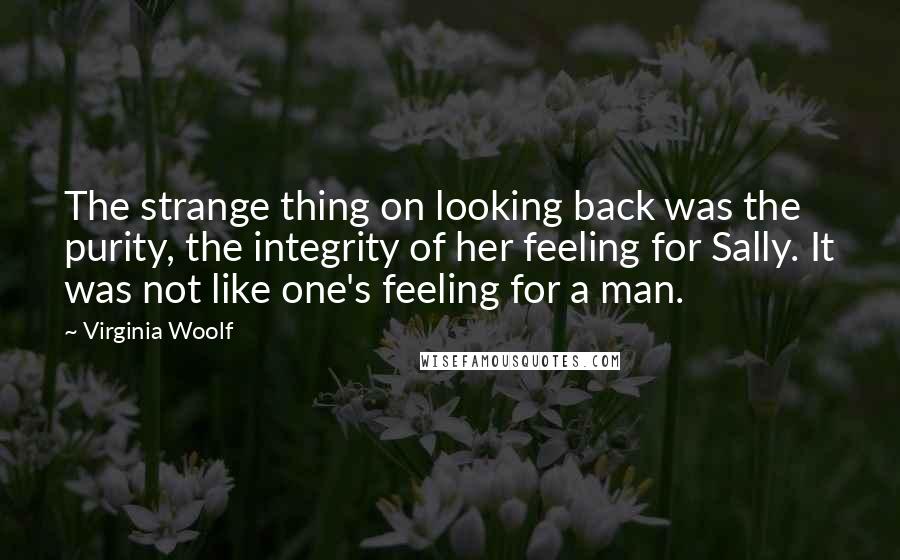 Virginia Woolf quotes: The strange thing on looking back was the purity, the integrity of her feeling for Sally. It was not like one's feeling for a man.