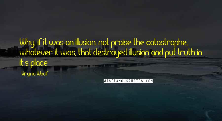 Virginia Woolf quotes: Why, if it was an illusion, not praise the catastrophe, whatever it was, that destroyed illusion and put truth in it's place?