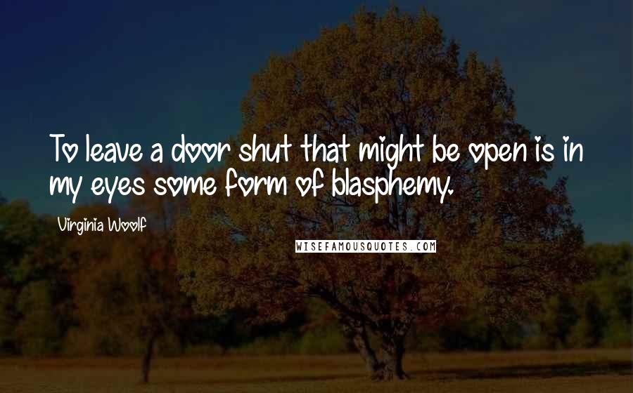 Virginia Woolf quotes: To leave a door shut that might be open is in my eyes some form of blasphemy.