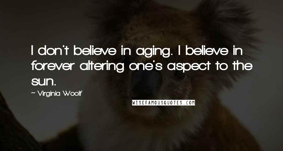 Virginia Woolf quotes: I don't believe in aging. I believe in forever altering one's aspect to the sun.