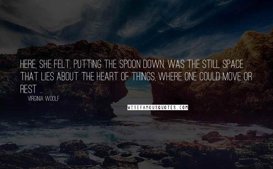 Virginia Woolf quotes: Here, she felt, putting the spoon down, was the still space that lies about the heart of things, where one could move or rest ...